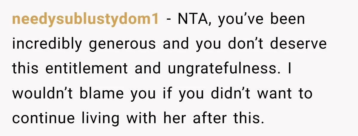 needysublustydom1 − NTA, you’ve been incredibly generous and you don’t deserve this entitlement and ungratefulness. I wouldn’t blame you if you didn’t want to continue living with her after this.