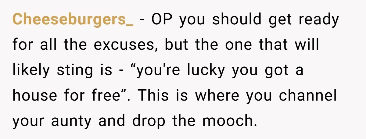 Cheeseburgers_ − OP you should get ready for all the excuses, but the one that will likely sting is - “you're lucky you got a house for free”. This is...