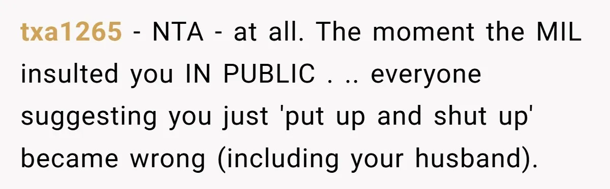 txa1265 − NTA - at all. The moment the MIL insulted you IN PUBLIC . .. everyone suggesting you just 'put up and shut up' became wrong (including your husband).