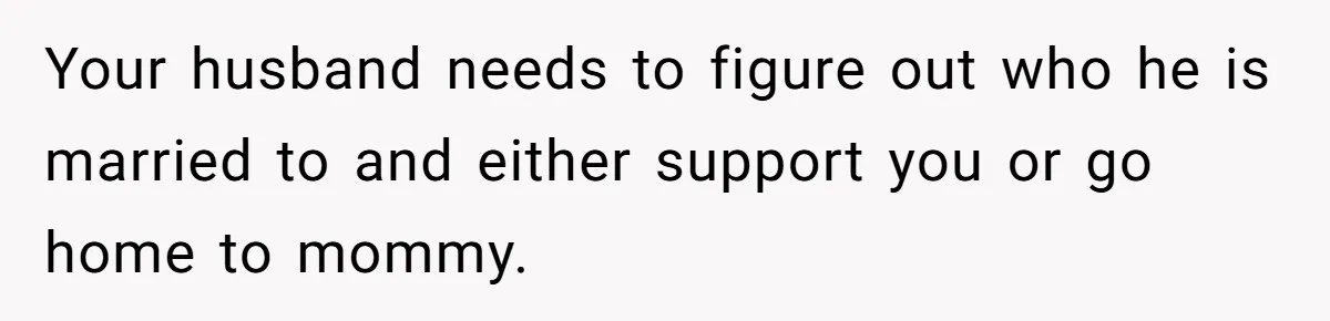 Your husband needs to figure out who he is married to and either support you or go home to mommy.