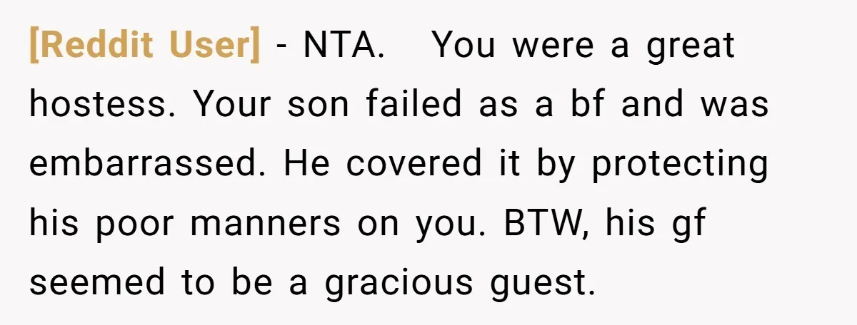[Reddit User] − NTA. You were a great hostess. Your son failed as a bf and was embarrassed. He covered it by protecting his poor manners on you. BTW, his...
