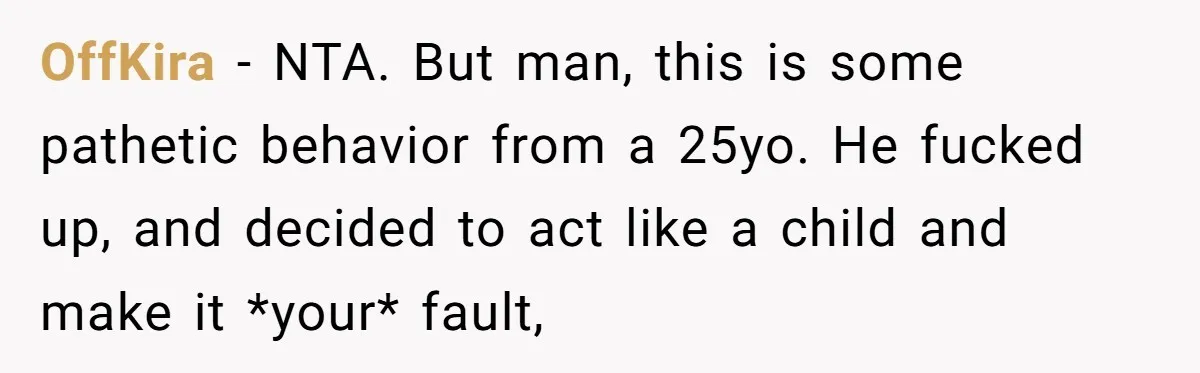 OffKira − NTA. But man, this is some pathetic behavior from a 25yo. He fucked up, and decided to act like a child and make it *your* fault,