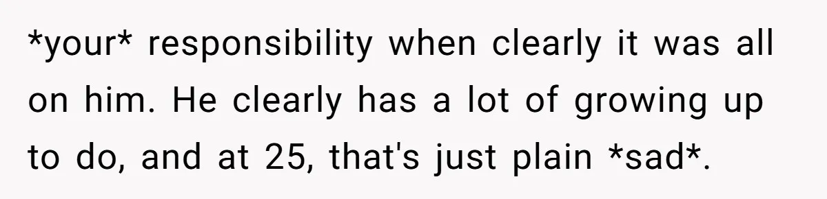 *your* responsibility when clearly it was all on him. He clearly has a lot of growing up to do, and at 25, that's just plain *sad*.