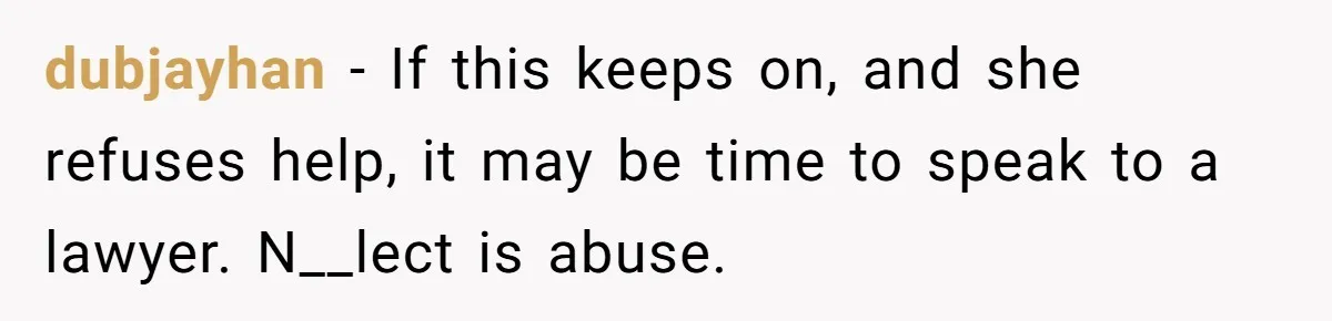 dubjayhan − If this keeps on, and she refuses help, it may be time to speak to a lawyer. N__lect is abuse.