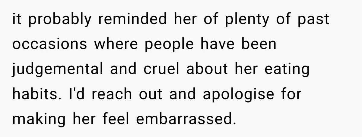 it probably reminded her of plenty of past occasions where people have been judgemental and cruel about her eating habits. I'd reach out and apologise for making her feel embarrassed.