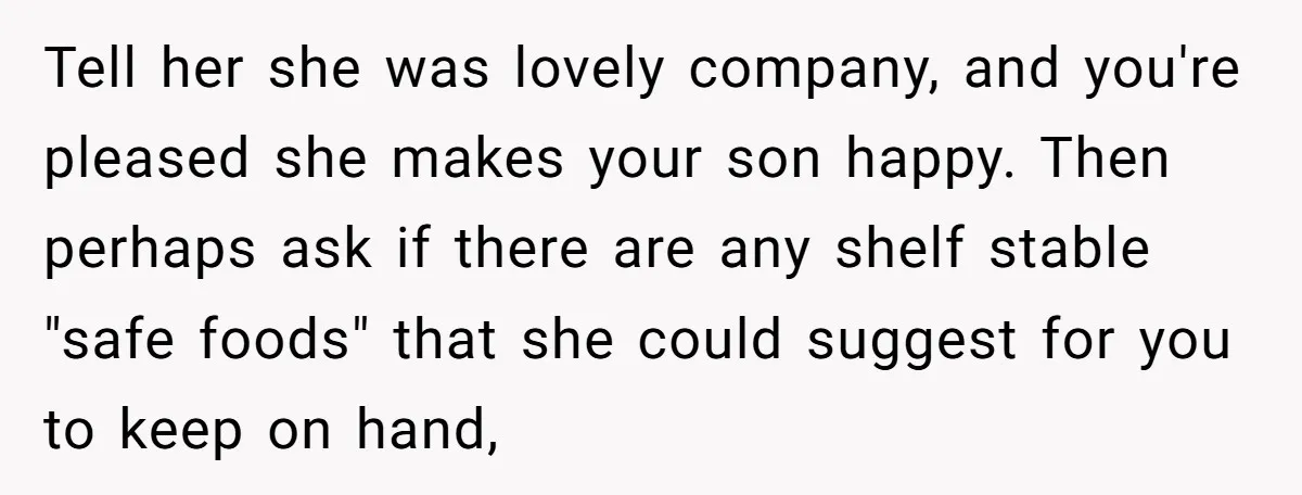Tell her she was lovely company, and you're pleased she makes your son happy. Then perhaps ask if there are any shelf stable "safe foods" that she could suggest for...