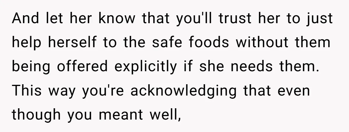 And let her know that you'll trust her to just help herself to the safe foods without them being offered explicitly if she needs them. This way you're acknowledging that...