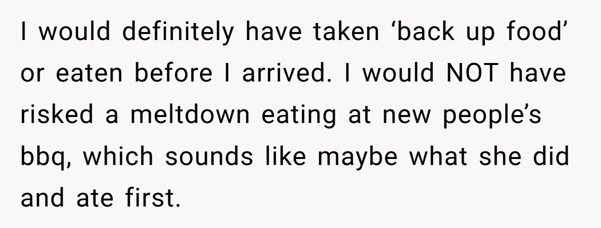 I would definitely have taken ‘back up food’ or eaten before I arrived. I would NOT have risked a meltdown eating at new people’s bbq, which sounds like maybe what...