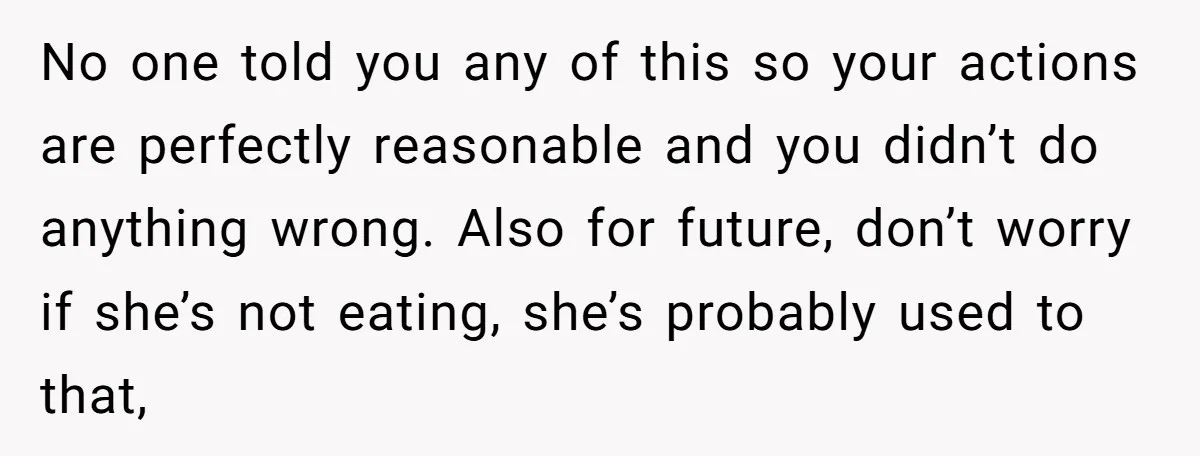 No one told you any of this so your actions are perfectly reasonable and you didn’t do anything wrong. Also for future, don’t worry if she’s not eating, she’s probably...