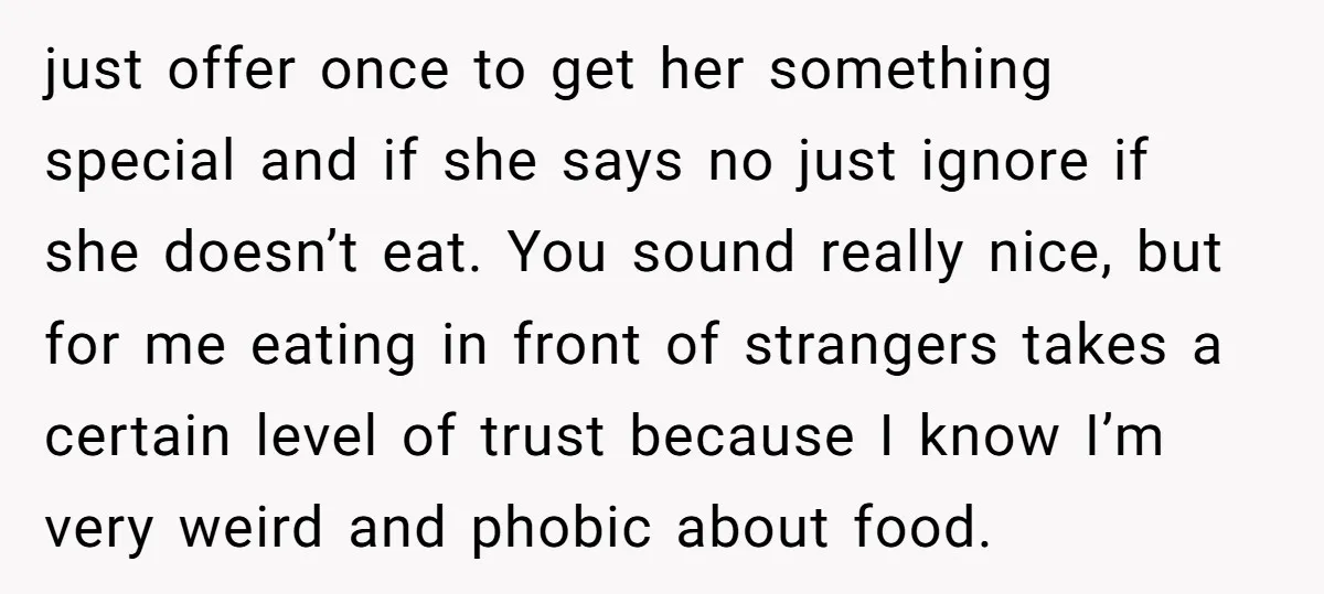 just offer once to get her something special and if she says no just ignore if she doesn’t eat. You sound really nice, but for me eating in front of...