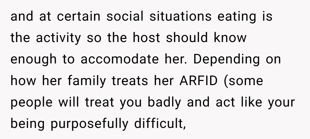 and at certain social situations eating is the activity so the host should know enough to accomodate her. Depending on how her family treats her ARFID (some people will treat...