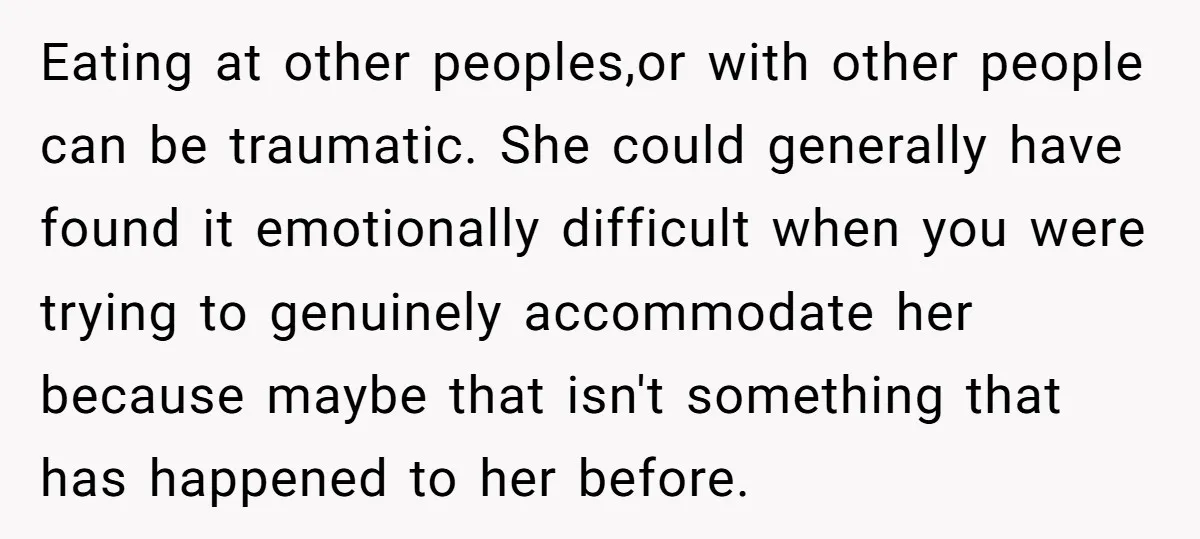 Eating at other peoples,or with other people can be traumatic. She could generally have found it emotionally difficult when you were trying to genuinely accommodate her because maybe that isn't...