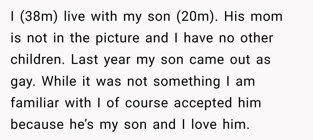 I (38m) live with my son (20m). His mom is not in the picture and I have no other children. Last year my son came out as gay. While it...