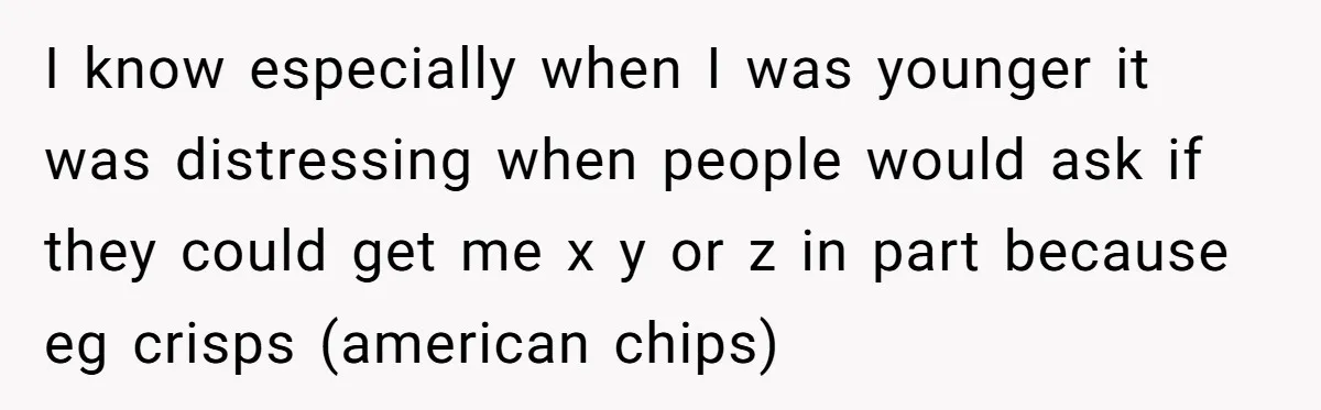 I know especially when I was younger it was distressing when people would ask if they could get me x y or z in part because eg crisps (american chips)
