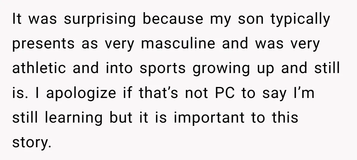 It was surprising because my son typically presents as very masculine and was very athletic and into sports growing up and still is. I apologize if that’s not PC to...