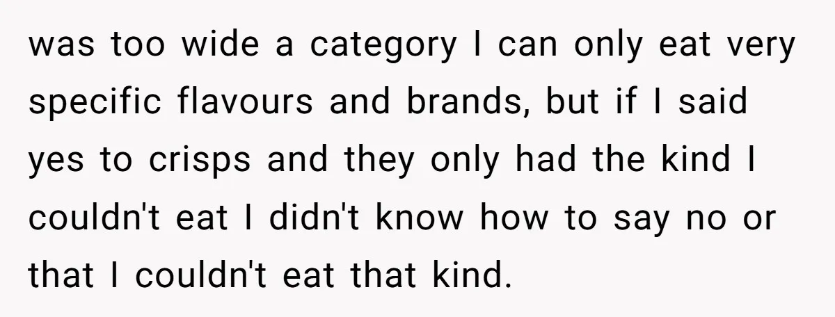 was too wide a category I can only eat very specific flavours and brands, but if I said yes to crisps and they only had the kind I couldn't eat...