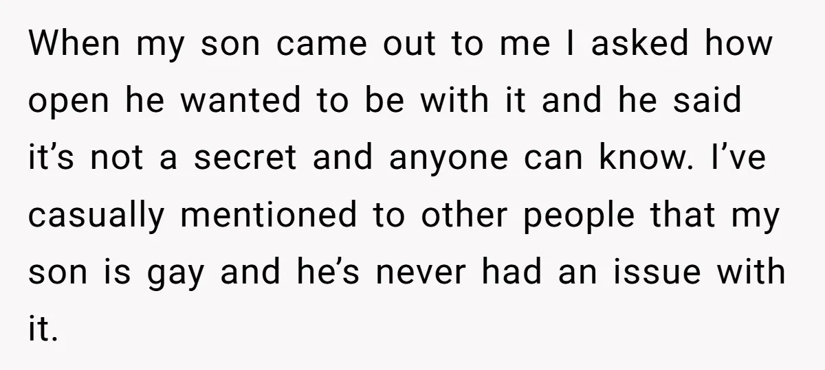 When my son came out to me I asked how open he wanted to be with it and he said it’s not a secret and anyone can know. I’ve casually...