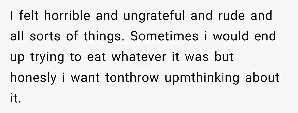 I felt horrible and ungrateful and rude and all sorts of things. Sometimes i would end up trying to eat whatever it was but honesly i want tonthrow upmthinking about...