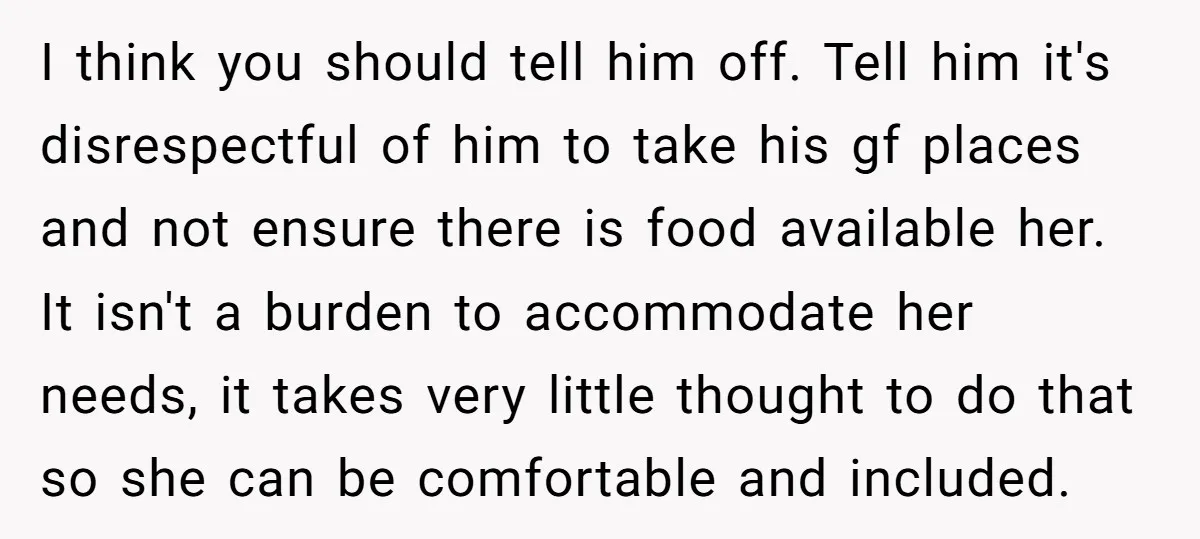 I think you should tell him off. Tell him it's disrespectful of him to take his gf places and not ensure there is food available her. It isn't a burden...