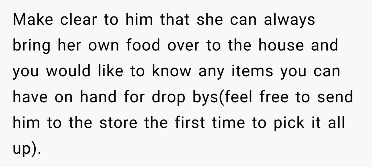 Make clear to him that she can always bring her own food over to the house and you would like to know any items you can have on hand for...