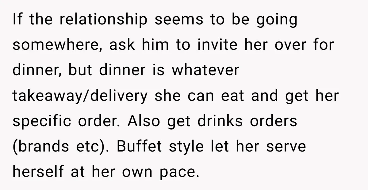 If the relationship seems to be going somewhere, ask him to invite her over for dinner, but dinner is whatever takeaway/delivery she can eat and get her specific order. Also...