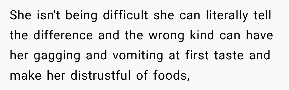 She isn't being difficult she can literally tell the difference and the wrong kind can have her gagging and vomiting at first taste and make her distrustful of foods,
