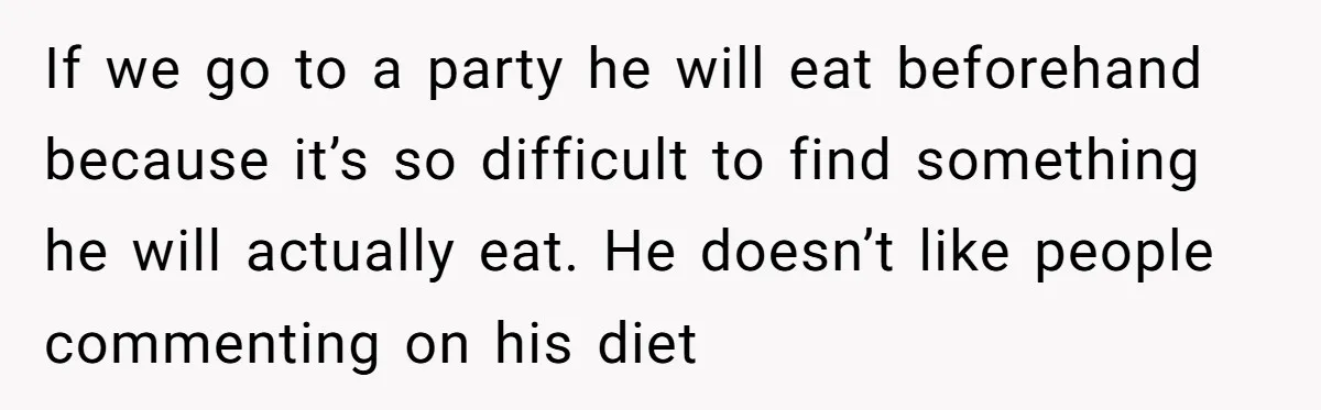 If we go to a party he will eat beforehand because it’s so difficult to find something he will actually eat. He doesn’t like people commenting on his diet