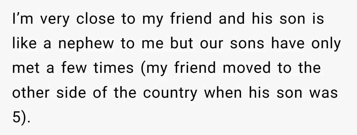 I’m very close to my friend and his son is like a nephew to me but our sons have only met a few times (my friend moved to the other...