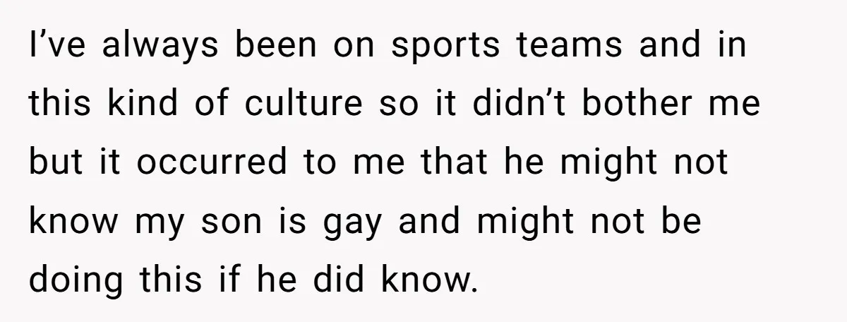 I’ve always been on sports teams and in this kind of culture so it didn’t bother me but it occurred to me that he might not know my son is...