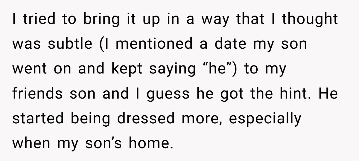 I tried to bring it up in a way that I thought was subtle (I mentioned a date my son went on and kept saying “he”) to my friends son...