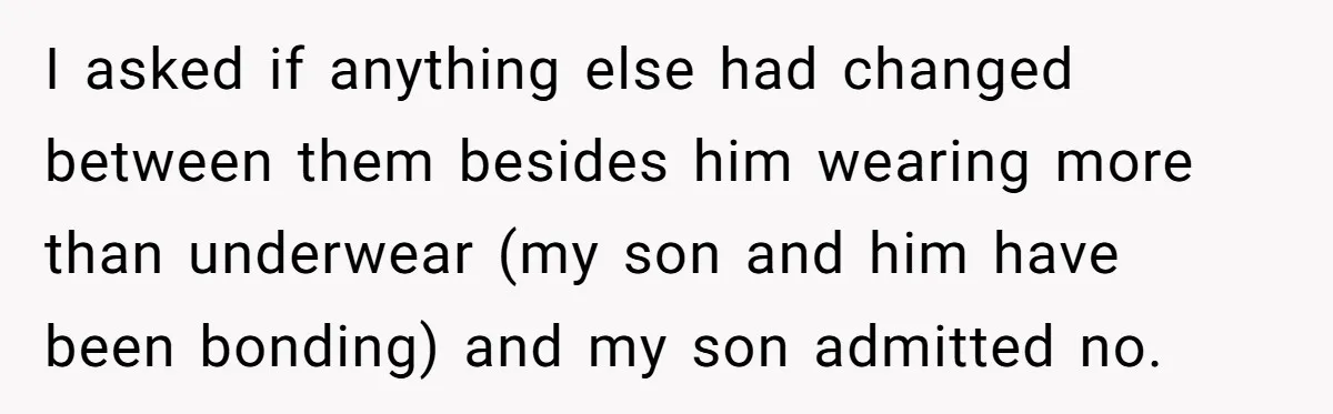 I asked if anything else had changed between them besides him wearing more than underwear (my son and him have been bonding) and my son admitted no.