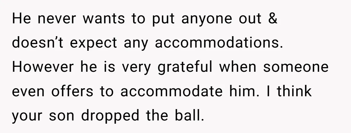 He never wants to put anyone out & doesn’t expect any accommodations. However he is very grateful when someone even offers to accommodate him. I think your son dropped the...