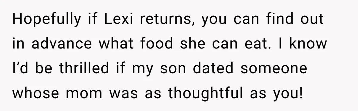 Hopefully if Lexi returns, you can find out in advance what food she can eat. I know I’d be thrilled if my son dated someone whose mom was as thoughtful...