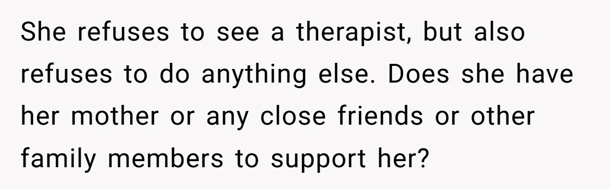 She refuses to see a therapist, but also refuses to do anything else. Does she have her mother or any close friends or other family members to support her?