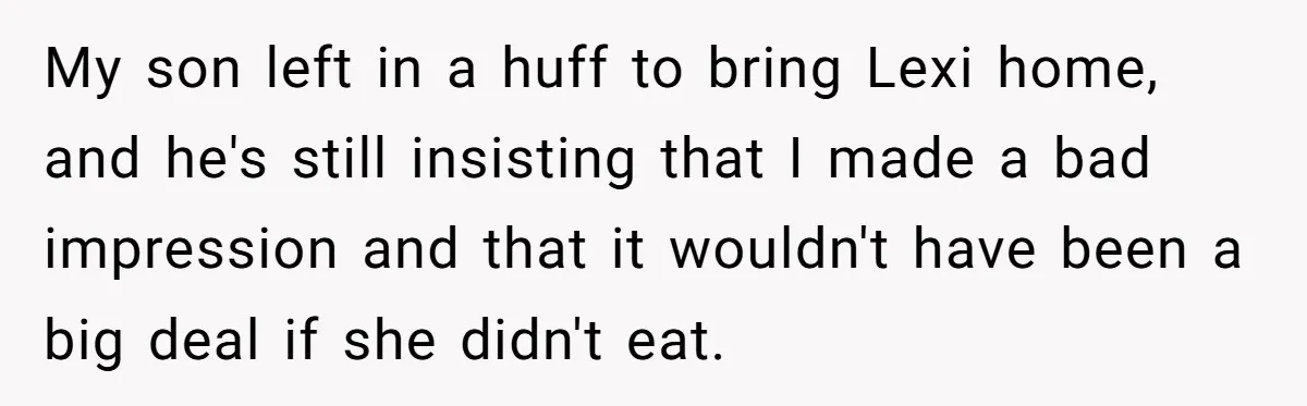 My son left in a huff to bring Lexi home, and he's still insisting that I made a bad impression and that it wouldn't have been a big deal if...