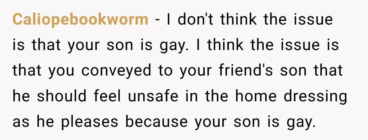 Caliopebookworm − I don't think the issue is that your son is gay. I think the issue is that you conveyed to your friend's son that he should feel unsafe...