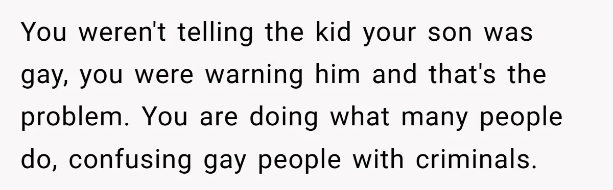 You weren't telling the kid your son was gay, you were warning him and that's the problem. You are doing what many people do, confusing gay people with criminals.