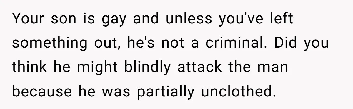 Your son is gay and unless you've left something out, he's not a criminal. Did you think he might blindly attack the man because he was partially unclothed.
