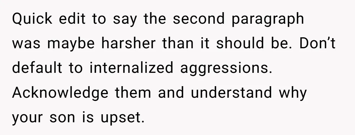 Quick edit to say the second paragraph was maybe harsher than it should be. Don’t default to internalized aggressions. Acknowledge them and understand why your son is upset.
