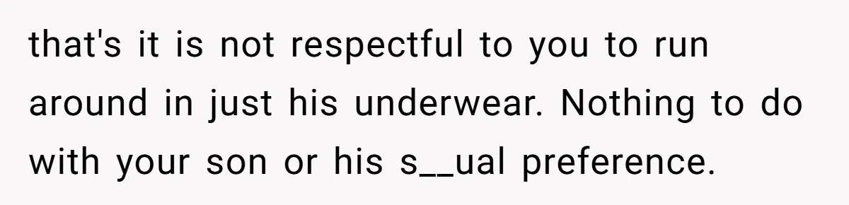 that's it is not respectful to you to run around in just his underwear. Nothing to do with your son or his s__ual preference.