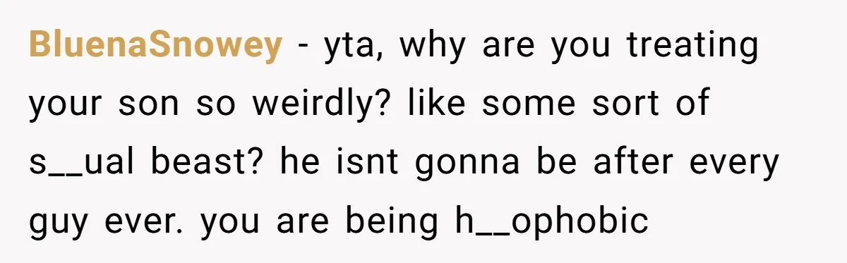 BluenaSnowey − yta, why are you treating your son so weirdly? like some sort of s__ual beast? he isnt gonna be after every guy ever. you are being h__ophobic