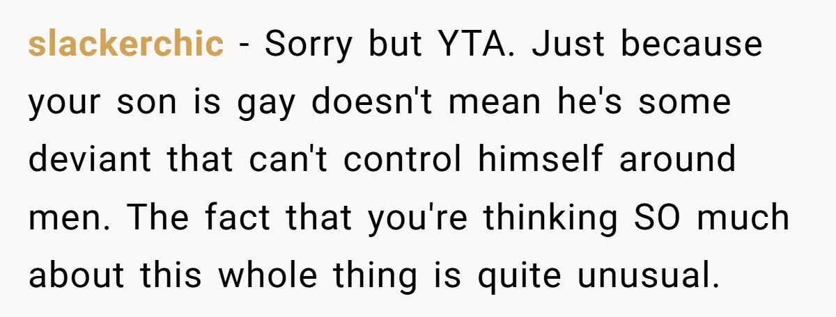 slackerchic − Sorry but YTA. Just because your son is gay doesn't mean he's some deviant that can't control himself around men. The fact that you're thinking SO much about...