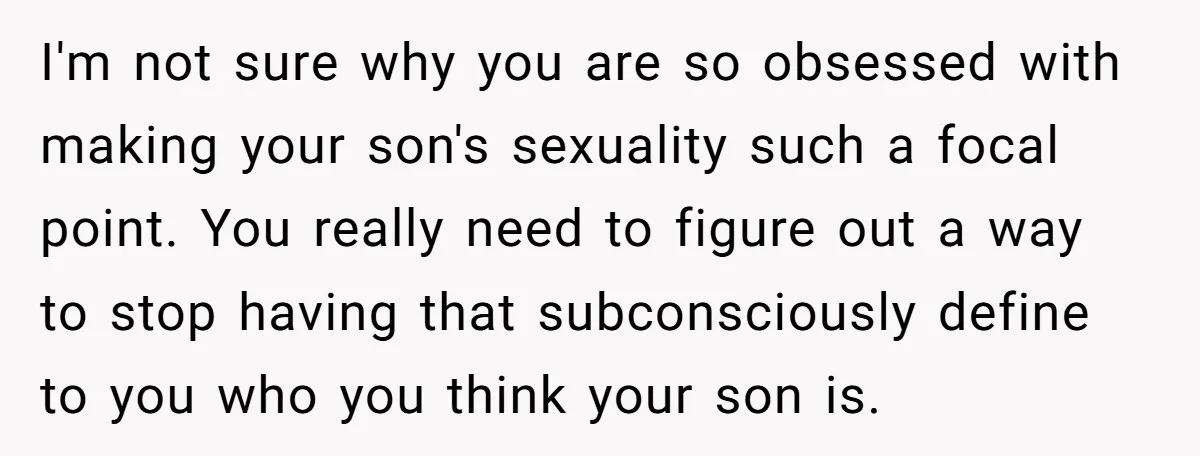 I'm not sure why you are so obsessed with making your son's sexuality such a focal point. You really need to figure out a way to stop having that subconsciously...