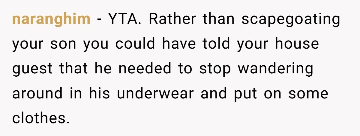 naranghim − YTA. Rather than scapegoating your son you could have told your house guest that he needed to stop wandering around in his underwear and put on some clothes.
