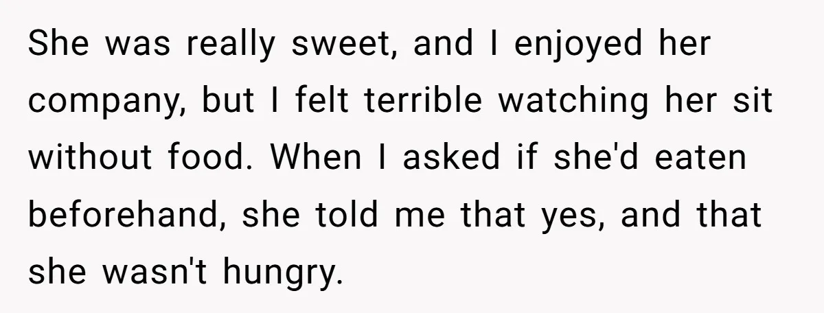 She was really sweet, and I enjoyed her company, but I felt terrible watching her sit without food. When I asked if she'd eaten beforehand, she told me that yes,...