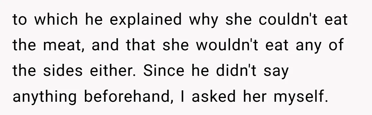 to which he explained why she couldn't eat the meat, and that she wouldn't eat any of the sides either. Since he didn't say anything beforehand, I asked her myself.