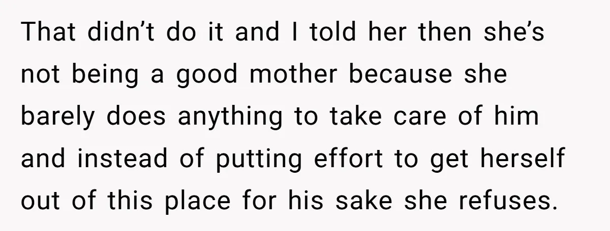 That didn’t do it and I told her then she’s not being a good mother because she barely does anything to take care of him and instead of putting effort...