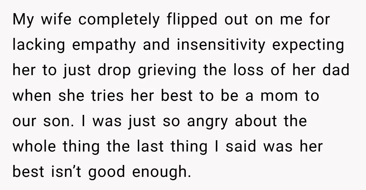 My wife completely flipped out on me for lacking empathy and insensitivity expecting her to just drop grieving the loss of her dad when she tries her best to be...
