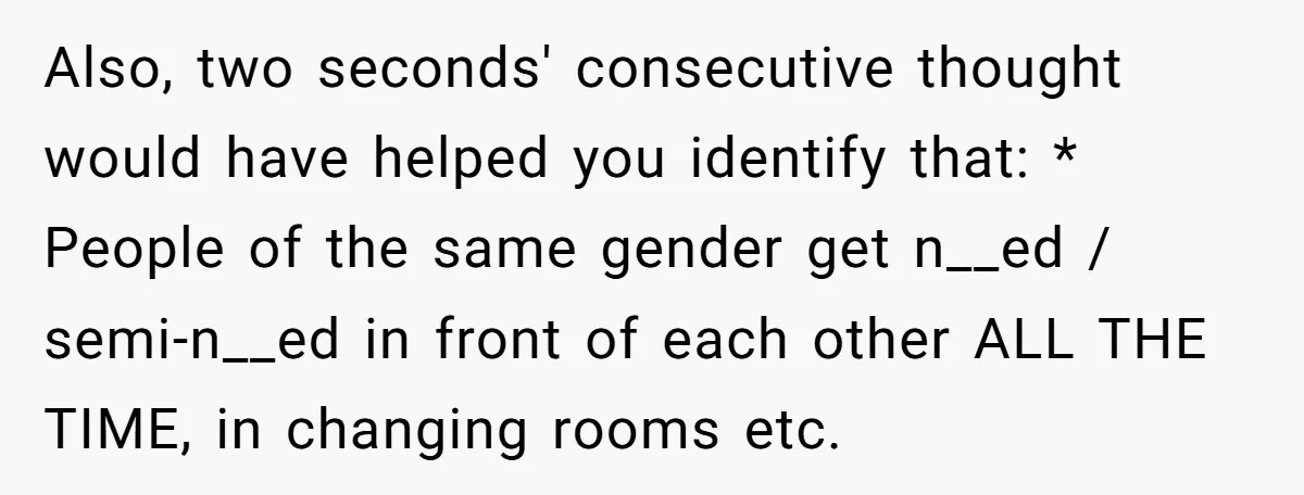 Also, two seconds' consecutive thought would have helped you identify that: * People of the same gender get n__ed / semi-n__ed in front of each other ALL THE TIME, in...