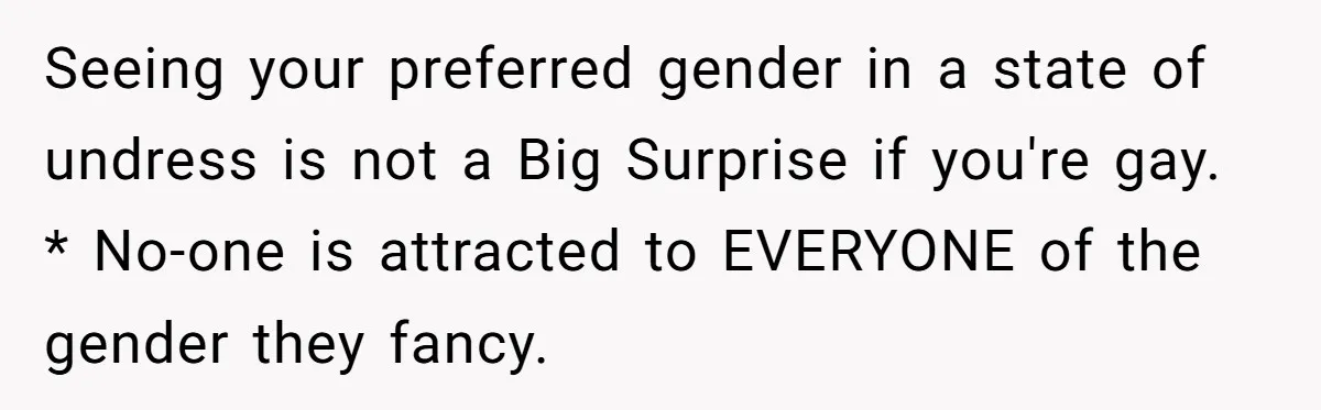 Seeing your preferred gender in a state of undress is not a Big Surprise if you're gay. * No-one is attracted to EVERYONE of the gender they fancy.